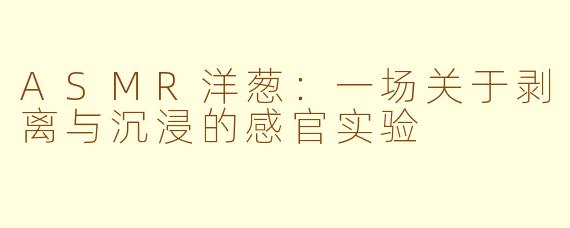 ASMR洋葱：一场关于剥离与沉浸的感官实验