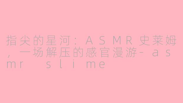 指尖的星河：ASMR史莱姆，一场解压的感官漫游-asmr slime