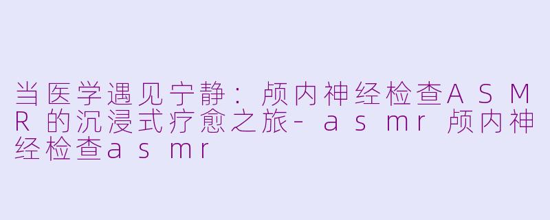 当医学遇见宁静:颅内神经检查ASMR的沉浸式疗愈之旅-asmr颅内神经检查asmr
