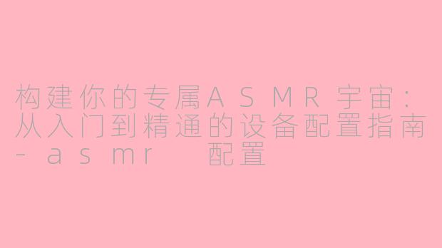 构建你的专属ASMR宇宙:从入门到精通的设备配置指南-asmr 配置