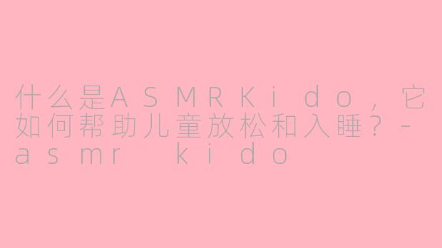 什么是ASMRKido，它如何帮助儿童放松和入睡？