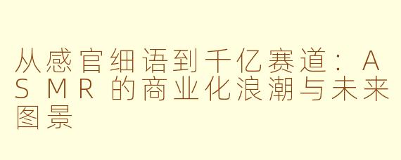 从感官细语到千亿赛道：ASMR的商业化浪潮与未来图景