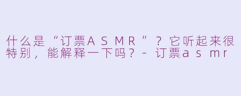 什么是“订票ASMR”?它听起来很特别,能解释一下吗?-订票asmr