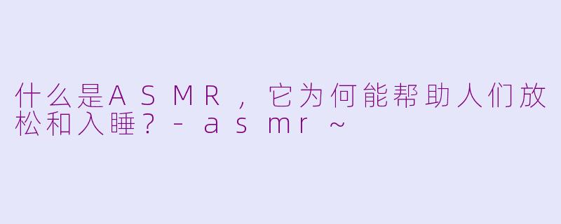 什么是ASMR,它为何能帮助人们放松和入睡?-asmr~