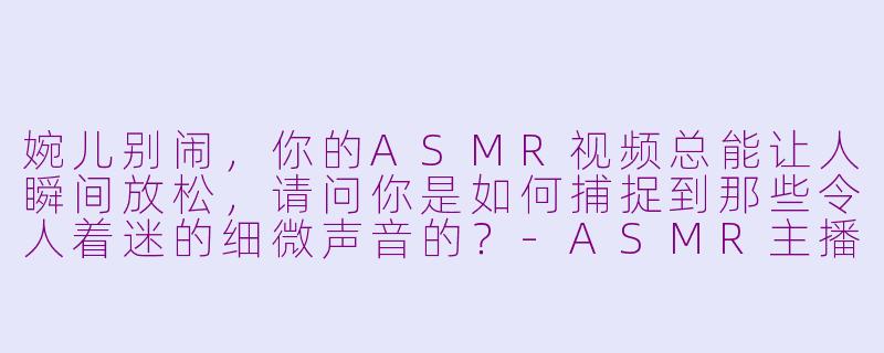 婉儿别闹，你的ASMR视频总能让人瞬间放松，请问你是如何捕捉到那些令人着迷的细微声音的？-ASMR主播婉儿别闹