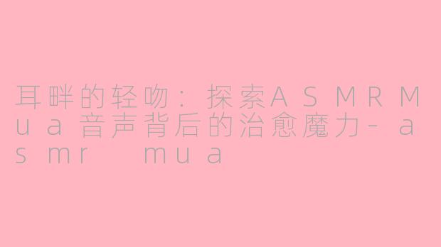耳畔的轻吻：探索ASMRMua音声背后的治愈魔力-asmr mua