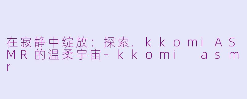 在寂静中绽放:探索.kkomiASMR的温柔宇宙-kkomi asmr