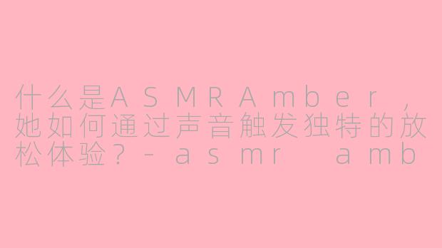 什么是ASMRAmber,她如何通过声音触发独特的放松体验?-asmr amber