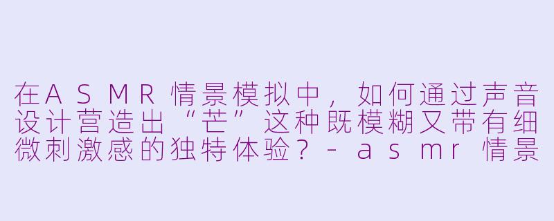 在ASMR情景模拟中，如何通过声音设计营造出“芒”这种既模糊又带有细微刺激感的独特体验？-asmr情景模拟芒