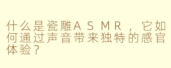 什么是瓷雕ASMR，它如何通过声音带来独特的感官体验？