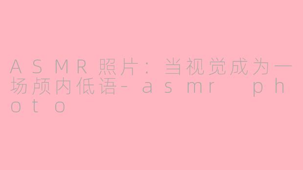 ASMR照片：当视觉成为一场颅内低语-asmr photo