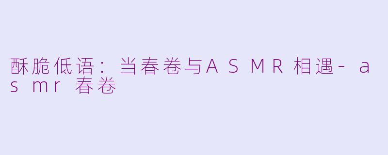 酥脆低语:当春卷与ASMR相遇-asmr春卷