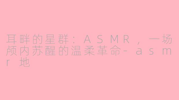 耳畔的星群：ASMR，一场颅内苏醒的温柔革命-asmr地