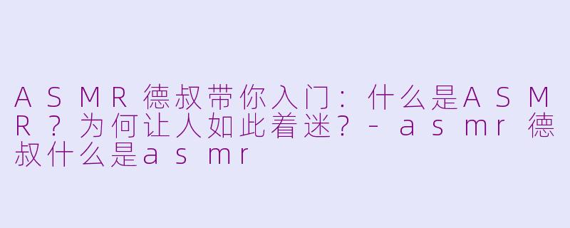 ASMR德叔带你入门:什么是ASMR?为何让人如此着迷?-asmr德叔什么是asmr
