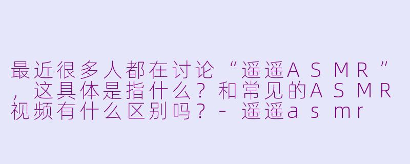 最近很多人都在讨论“遥遥ASMR”，这具体是指什么？和常见的ASMR视频有什么区别吗？-遥遥asmr
