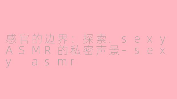 感官的边界:探索.sexyASMR的私密声景-sexy asmr