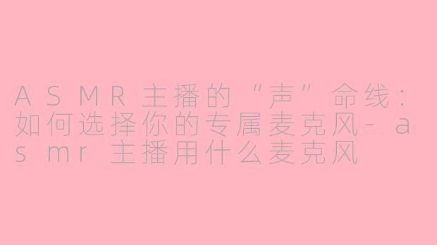 ASMR主播的“声”命线:如何选择你的专属麦克风-asmr主播用什么麦克风