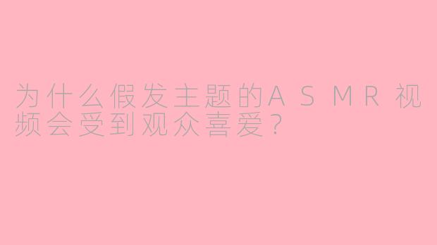 为什么假发主题的ASMR视频会受到观众喜爱？
