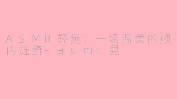 ASMR轻晃：一场温柔的颅内涟漪-asmr晃
