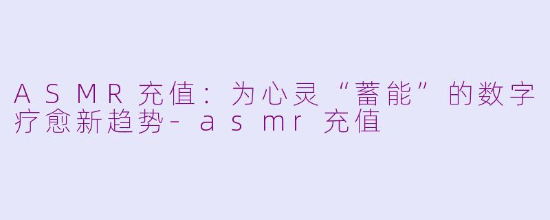 ASMR充值：为心灵“蓄能”的数字疗愈新趋势-asmr充值