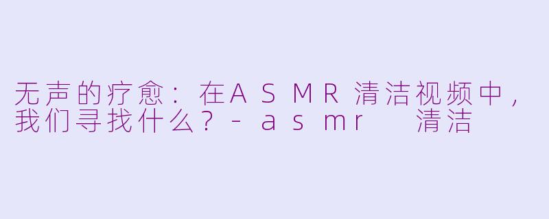 无声的疗愈:在ASMR清洁视频中,我们寻找什么?-asmr 清洁