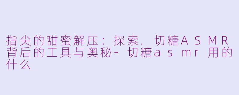 指尖的甜蜜解压:探索.切糖ASMR背后的工具与奥秘-切糖asmr用的什么
