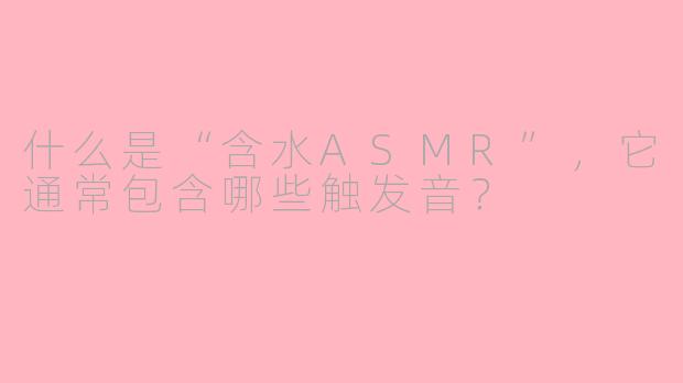 什么是“含水ASMR”,它通常包含哪些触发音?