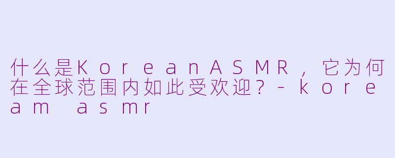 什么是KoreanASMR，它为何在全球范围内如此受欢迎？-koream asmr