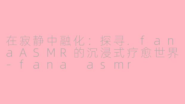 在寂静中融化:探寻.fanaASMR的沉浸式疗愈世界-fana asmr