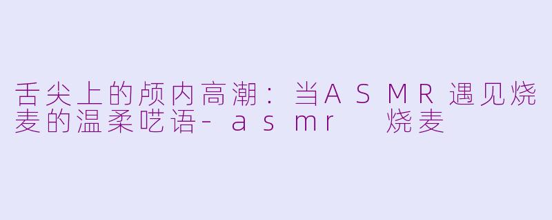 舌尖上的颅内高潮：当ASMR遇见烧麦的温柔呓语-asmr 烧麦