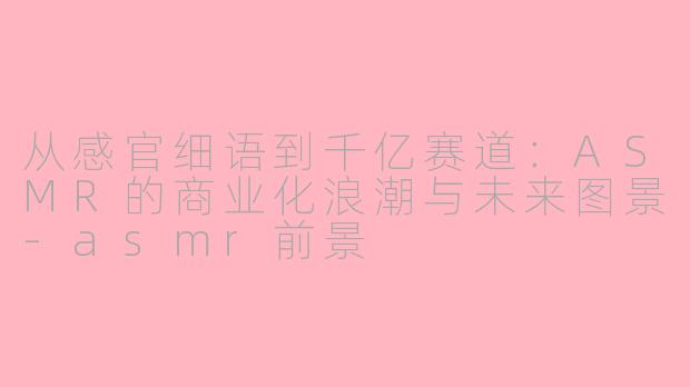 从感官细语到千亿赛道：ASMR的商业化浪潮与未来图景-asmr前景