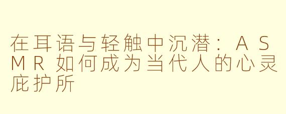 在耳语与轻触中沉潜:ASMR如何成为当代人的心灵庇护所
