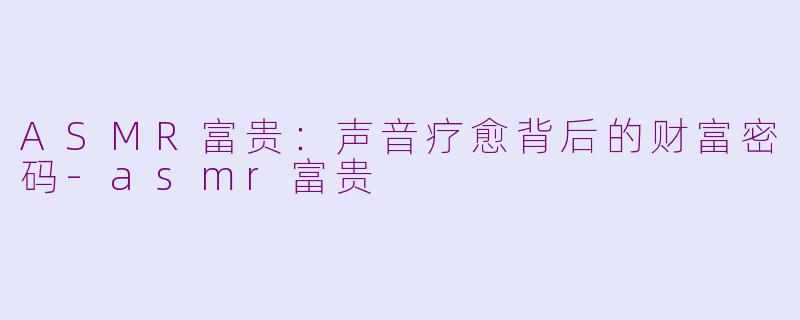 ASMR富贵：声音疗愈背后的财富密码-asmr富贵