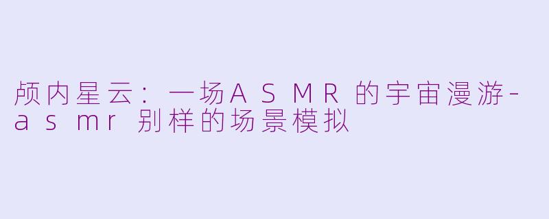 颅内星云:一场ASMR的宇宙漫游-asmr别样的场景模拟