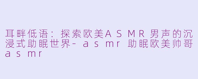 耳畔低语:探索欧美ASMR男声的沉浸式助眠世界-asmr助眠欧美帅哥asmr