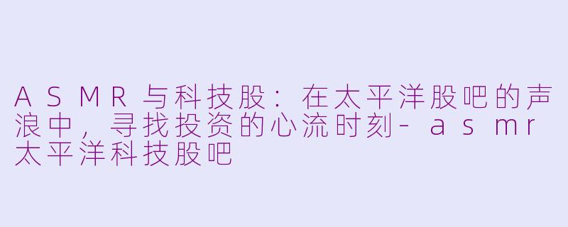 ASMR与科技股：在太平洋股吧的声浪中，寻找投资的心流时刻-asmr太平洋科技股吧
