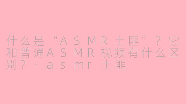 什么是“ASMR土匪”?它和普通ASMR视频有什么区别?-asmr土匪