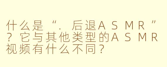 什么是“.后退ASMR”？它与其他类型的ASMR视频有什么不同？