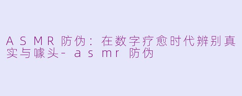 ASMR防伪：在数字疗愈时代辨别真实与噱头-asmr防伪