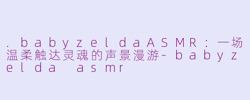 .babyzeldaASMR：一场温柔触达灵魂的声景漫游-babyzelda asmr