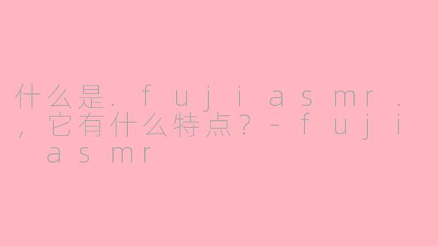 什么是.fujiasmr.，它有什么特点？-fuji asmr