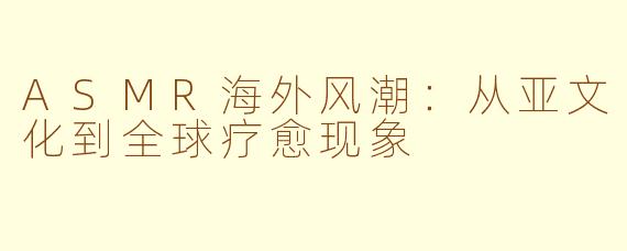 ASMR海外风潮:从亚文化到全球疗愈现象