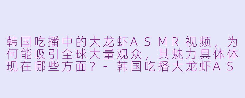 韩国吃播中的大龙虾ASMR视频，为何能吸引全球大量观众，其魅力具体体现在哪些方面？-韩国吃播大龙虾ASMR