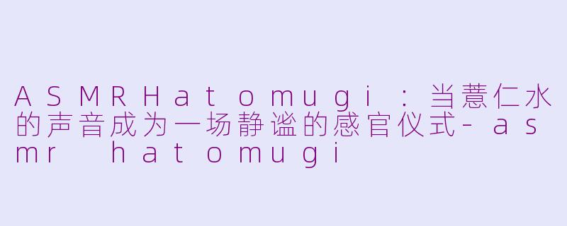 ASMRHatomugi:当薏仁水的声音成为一场静谧的感官仪式-asmr hatomugi
