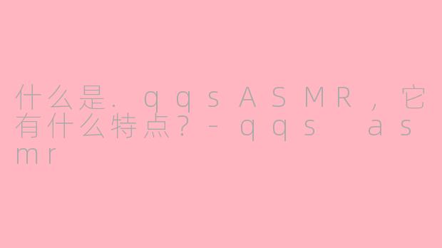 什么是.qqsASMR，它有什么特点？-qqs asmr