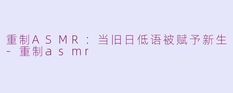 重制ASMR:当旧日低语被赋予新生-重制asmr