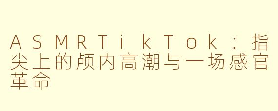 ASMRTikTok：指尖上的颅内高潮与一场感官革命