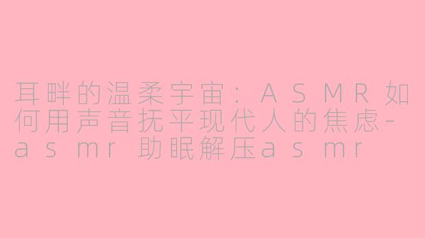 耳畔的温柔宇宙：ASMR如何用声音抚平现代人的焦虑-asmr助眠解压asmr