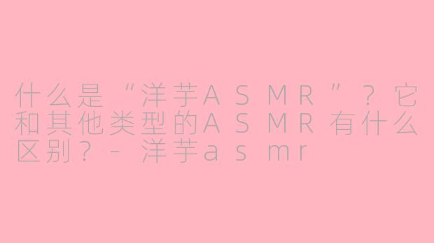 什么是“洋芋ASMR”?它和其他类型的ASMR有什么区别?-洋芋asmr