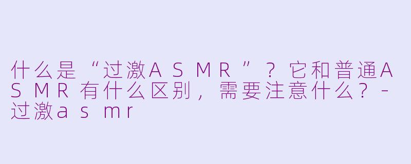 什么是“过激ASMR”？它和普通ASMR有什么区别，需要注意什么？-过激asmr